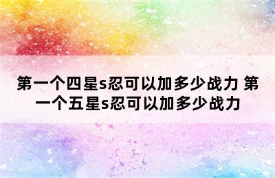 第一个四星s忍可以加多少战力 第一个五星s忍可以加多少战力